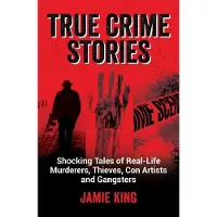 True Crime Stories: Shocking Tales of Real-Life Murderers, Thieves, Con Artists and Gangsters